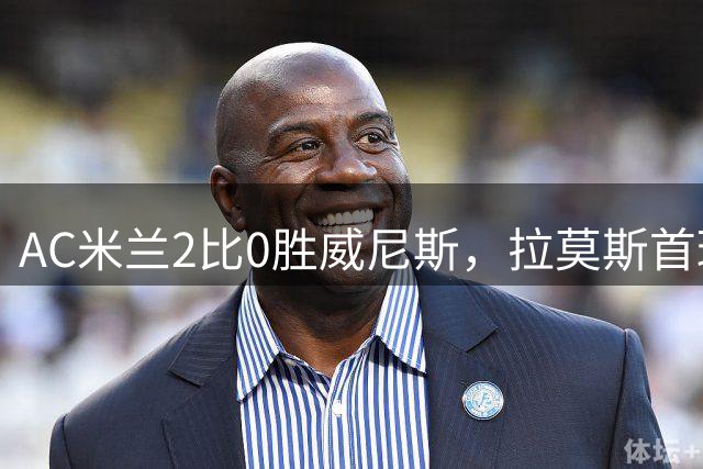 AC米兰2比0胜威尼斯，拉莫斯首球助红黑军团登顶意甲